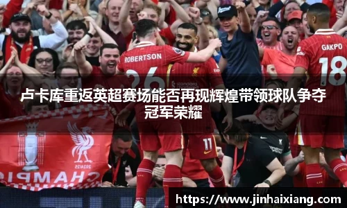 卢卡库重返英超赛场能否再现辉煌带领球队争夺冠军荣耀